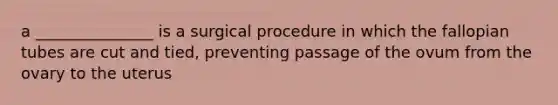 a _______________ is a surgical procedure in which the fallopian tubes are cut and tied, preventing passage of the ovum from the ovary to the uterus