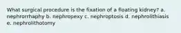 What surgical procedure is the fixation of a floating kidney? a. nephrorrhaphy b. nephropexy c. nephroptosis d. nephrolithiasis e. nephrolithotomy