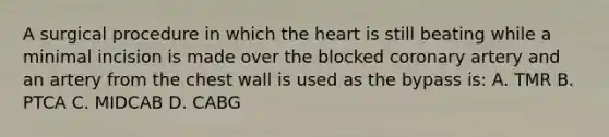 A surgical procedure in which the heart is still beating while a minimal incision is made over the blocked coronary artery and an artery from the chest wall is used as the bypass is: A. TMR B. PTCA C. MIDCAB D. CABG