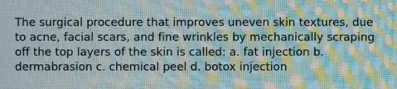 The surgical procedure that improves uneven skin textures, due to acne, facial scars, and fine wrinkles by mechanically scraping off the top layers of the skin is called: a. fat injection b. dermabrasion c. chemical peel d. botox injection