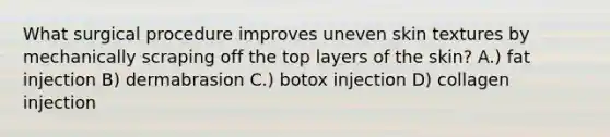 What surgical procedure improves uneven skin textures by mechanically scraping off the top layers of the skin? A.) fat injection B) dermabrasion C.) botox injection D) collagen injection