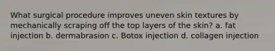 What surgical procedure improves uneven skin textures by mechanically scraping off the top layers of the skin? a. fat injection b. dermabrasion c. Botox injection d. collagen injection