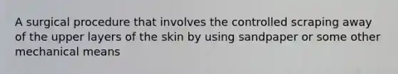 A surgical procedure that involves the controlled scraping away of the upper layers of the skin by using sandpaper or some other mechanical means