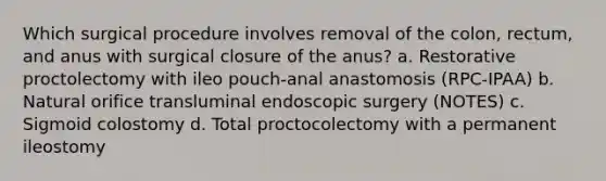 Which surgical procedure involves removal of the colon, rectum, and anus with surgical closure of the anus? a. Restorative proctolectomy with ileo pouch-anal anastomosis (RPC-IPAA) b. Natural orifice transluminal endoscopic surgery (NOTES) c. Sigmoid colostomy d. Total proctocolectomy with a permanent ileostomy