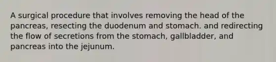 A surgical procedure that involves removing the head of the pancreas, resecting the duodenum and stomach. and redirecting the flow of secretions from the stomach, gallbladder, and pancreas into the jejunum.