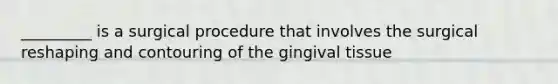 _________ is a surgical procedure that involves the surgical reshaping and contouring of the gingival tissue