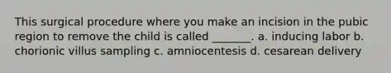 This surgical procedure where you make an incision in the pubic region to remove the child is called _______. a. inducing labor b. chorionic villus sampling c. amniocentesis d. cesarean delivery