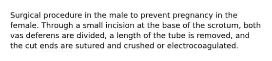 Surgical procedure in the male to prevent pregnancy in the female. Through a small incision at the base of the scrotum, both vas deferens are divided, a length of the tube is removed, and the cut ends are sutured and crushed or electrocoagulated.