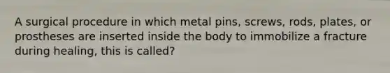 A surgical procedure in which metal pins, screws, rods, plates, or prostheses are inserted inside the body to immobilize a fracture during healing, this is called?