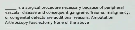 ______ is a surgical procedure necessary because of peripheral vascular disease and consequent gangrene. Trauma, malignancy, or congenital defects are additional reasons. Amputation Arthroscopy Fasciectomy None of the above