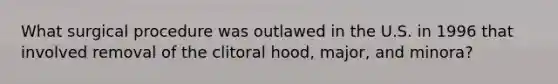 What surgical procedure was outlawed in the U.S. in 1996 that involved removal of the clitoral hood, major, and minora?