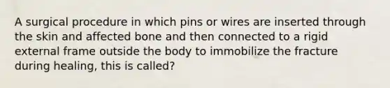 A surgical procedure in which pins or wires are inserted through the skin and affected bone and then connected to a rigid external frame outside the body to immobilize the fracture during healing, this is called?