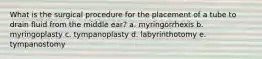 What is the surgical procedure for the placement of a tube to drain fluid from the middle ear? a. myringorrhexis b. myringoplasty c. tympanoplasty d. labyrinthotomy e. tympanostomy