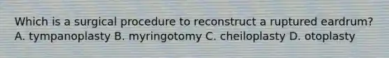 Which is a surgical procedure to reconstruct a ruptured eardrum? A. tympanoplasty B. myringotomy C. cheiloplasty D. otoplasty