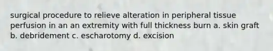 surgical procedure to relieve alteration in peripheral tissue perfusion in an an extremity with full thickness burn a. skin graft b. debridement c. escharotomy d. excision