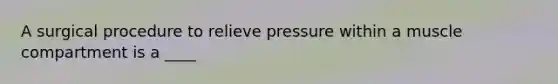 A surgical procedure to relieve pressure within a muscle compartment is a ____