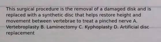 This surgical procedure is the removal of a damaged disk and is replaced with a synthetic disc that helps restore height and movement between vertebrae to treat a pinched nerve A. Vertebroplasty B. Laminectomy C. Kyphoplasty D. Artificial disc replacement