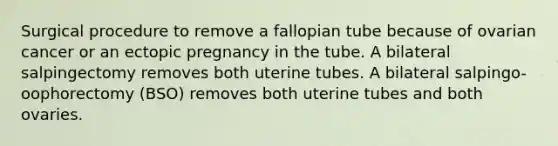 Surgical procedure to remove a fallopian tube because of ovarian cancer or an ectopic pregnancy in the tube. A bilateral salpingectomy removes both uterine tubes. A bilateral salpingo-oophorectomy (BSO) removes both uterine tubes and both ovaries.