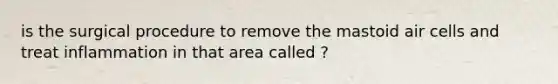 is the surgical procedure to remove the mastoid air cells and treat inflammation in that area called ?