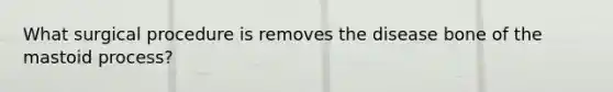 What surgical procedure is removes the disease bone of the mastoid process?