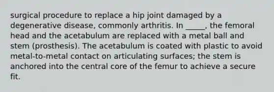 surgical procedure to replace a hip joint damaged by a degenerative disease, commonly arthritis. In _____, the femoral head and the acetabulum are replaced with a metal ball and stem (prosthesis). The acetabulum is coated with plastic to avoid metal-to-metal contact on articulating surfaces; the stem is anchored into the central core of the femur to achieve a secure fit.