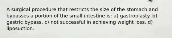 A surgical procedure that restricts the size of the stomach and bypasses a portion of the small intestine is: a) gastroplasty. b) gastric bypass. c) not successful in achieving weight loss. d) liposuction.