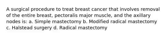 A surgical procedure to treat breast cancer that involves removal of the entire breast, pectoralis major muscle, and the axillary nodes is: a. Simple mastectomy b. Modified radical mastectomy c. Halstead surgery d. Radical mastectomy