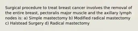 Surgical procedure to treat breast cancer involves the removal of the entire breast, pectoralis major muscle and the axillary lymph nodes is: a) Simple mastectomy b) Modified radical mastectomy c) Halstead Surgery d) Radical mastectomy