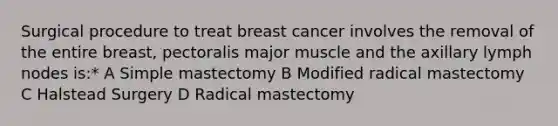 Surgical procedure to treat breast cancer involves the removal of the entire breast, pectoralis major muscle and the axillary lymph nodes is:* A Simple mastectomy B Modified radical mastectomy C Halstead Surgery D Radical mastectomy