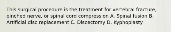 This surgical procedure is the treatment for vertebral fracture, pinched nerve, or spinal cord compression A. Spinal fusion B. Artificial disc replacement C. Discectomy D. Kyphoplasty