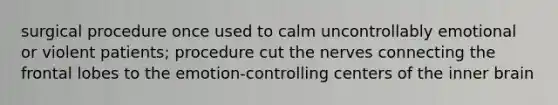 surgical procedure once used to calm uncontrollably emotional or violent patients; procedure cut the nerves connecting the frontal lobes to the emotion-controlling centers of the inner brain