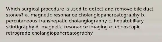 Which surgical procedure is used to detect and remove bile duct stones? a. magnetic resonance cholangiopancreatography b. percutaneous transhepatic cholangiography c. hepatobiliary scintigraphy d. magnetic resonance imaging e. endoscopic retrograde cholangiopancreatography