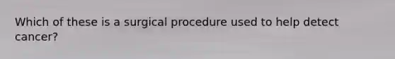 Which of these is a surgical procedure used to help detect cancer?