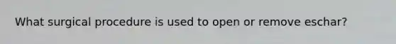 What surgical procedure is used to open or remove eschar?