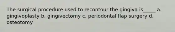 The surgical procedure used to recontour the gingiva is_____ a. gingivoplasty b. gingivectomy c. periodontal flap surgery d. osteotomy