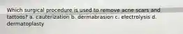 Which surgical procedure is used to remove acne scars and tattoos? a. cauterization b. dermabrasion c. electrolysis d. dermatoplasty