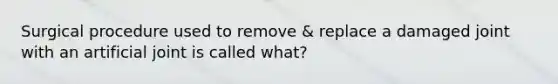 Surgical procedure used to remove & replace a damaged joint with an artificial joint is called what?