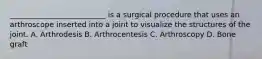 __________________________ is a surgical procedure that uses an arthroscope inserted into a joint to visualize the structures of the joint. A. Arthrodesis B. Arthrocentesis C. Arthroscopy D. Bone graft