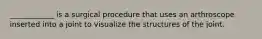 ____________ is a surgical procedure that uses an arthroscope inserted into a joint to visualize the structures of the joint.