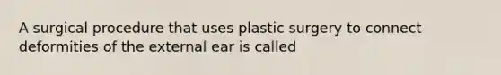 A surgical procedure that uses plastic surgery to connect deformities of the external ear is called