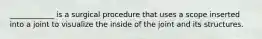 ____________ is a surgical procedure that uses a scope inserted into a joint to visualize the inside of the joint and its structures.