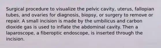 Surgical procedure to visualize the pelvic cavity, uterus, fallopian tubes, and ovaries for diagnosis, biopsy, or surgery to remove or repair. A small incision is made by the umbilicus and carbon dioxide gas is used to inflate the abdominal cavity. Then a laparoscope, a fiberoptic endoscope, is inserted through the incision.