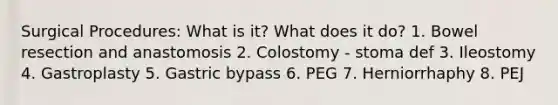 Surgical Procedures: What is it? What does it do? 1. Bowel resection and anastomosis 2. Colostomy - stoma def 3. Ileostomy 4. Gastroplasty 5. Gastric bypass 6. PEG 7. Herniorrhaphy 8. PEJ