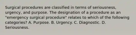 Surgical procedures are classified in terms of seriousness, urgency, and purpose. The designation of a procedure as an "emergency surgical procedure" relates to which of the following categories? A. Purpose. B. Urgency. C. Diagnostic. D. Seriousness.