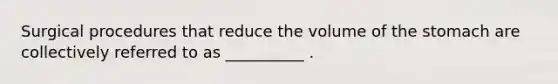 Surgical procedures that reduce the volume of the stomach are collectively referred to as __________ .