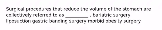 Surgical procedures that reduce the volume of the stomach are collectively referred to as __________ . bariatric surgery liposuction gastric banding surgery morbid obesity surgery