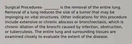 Surgical Procedures- ________ is the removal of the entire lung. Removal of a lung reduces the size of a tumor that may be impinging on vital structures. Other indications for this procedure include extensive or chronic abscess or bronchiectasis, which is chronic dilation of the bronchi caused by infection, obstruction, or tuberculosis. The entire lung and surrounding tissues are examined closely to evaluate the extent of the disease.