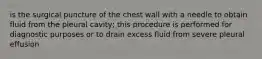 is the surgical puncture of the chest wall with a needle to obtain fluid from the pleural cavity; this procedure is performed for diagnostic purposes or to drain excess fluid from severe pleural effusion