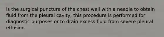 is the surgical puncture of the chest wall with a needle to obtain fluid from the pleural cavity; this procedure is performed for diagnostic purposes or to drain excess fluid from severe pleural effusion