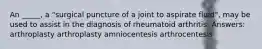 An _____, a "surgical puncture of a joint to aspirate fluid", may be used to assist in the diagnosis of rheumatoid arthritis. Answers: arthroplasty arthroplasty amniocentesis arthrocentesis